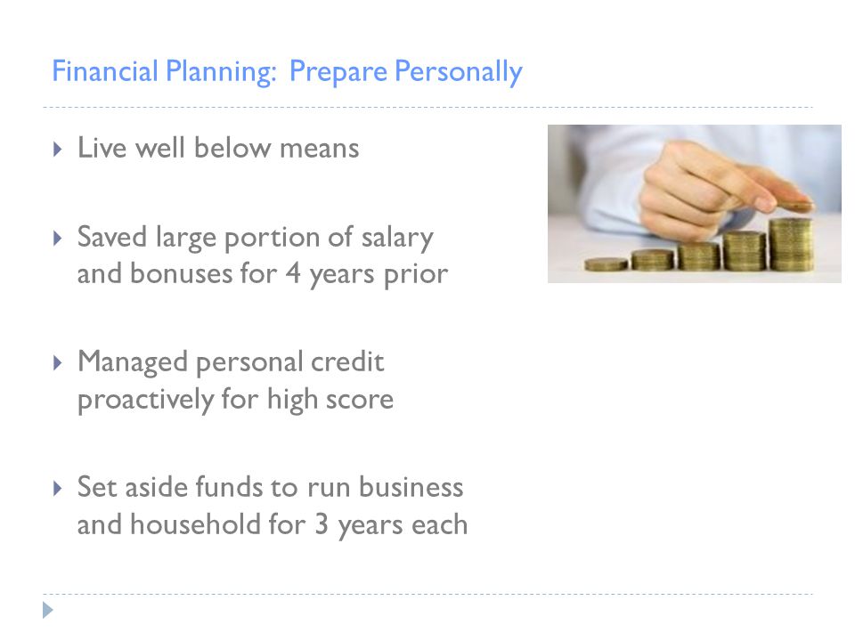 Financial Planning: Prepare Personally  Live well below means  Saved large portion of salary and bonuses for 4 years prior  Managed personal credit proactively for high score  Set aside funds to run business and household for 3 years each
