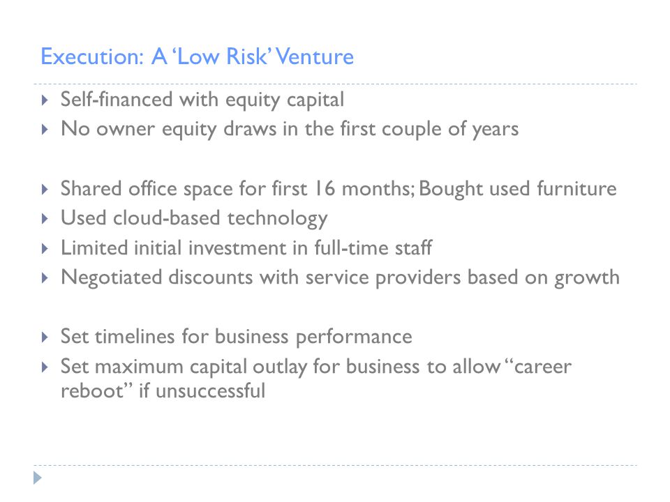Execution: A ‘Low Risk’ Venture  Self-financed with equity capital  No owner equity draws in the first couple of years  Shared office space for first 16 months; Bought used furniture  Used cloud-based technology  Limited initial investment in full-time staff  Negotiated discounts with service providers based on growth  Set timelines for business performance  Set maximum capital outlay for business to allow career reboot if unsuccessful