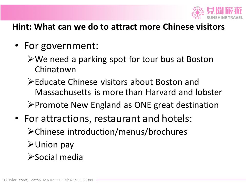 12 Tyler Street, Boston, MA Tel: Hint: What can we do to attract more Chinese visitors For government:  We need a parking spot for tour bus at Boston Chinatown  Educate Chinese visitors about Boston and Massachusetts is more than Harvard and lobster  Promote New England as ONE great destination For attractions, restaurant and hotels:  Chinese introduction/menus/brochures  Union pay  Social media