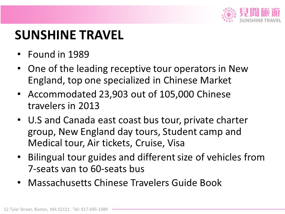 12 Tyler Street, Boston, MA Tel: SUNSHINE TRAVEL Found in 1989 One of the leading receptive tour operators in New England, top one specialized in Chinese Market Accommodated 23,903 out of 105,000 Chinese travelers in 2013 U.S and Canada east coast bus tour, private charter group, New England day tours, Student camp and Medical tour, Air tickets, Cruise, Visa Bilingual tour guides and different size of vehicles from 7-seats van to 60-seats bus Massachusetts Chinese Travelers Guide Book