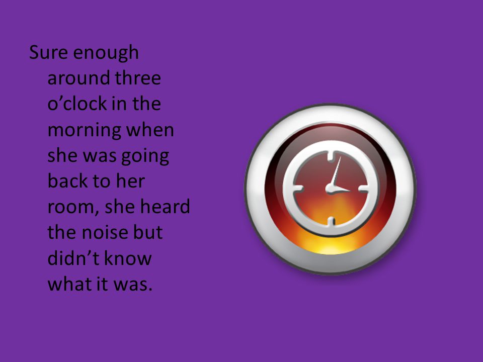 Sure enough around three o’clock in the morning when she was going back to her room, she heard the noise but didn’t know what it was.
