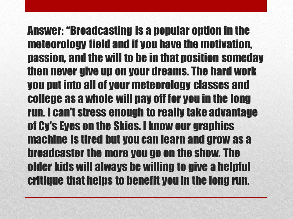 Answer: Broadcasting is a popular option in the meteorology field and if you have the motivation, passion, and the will to be in that position someday then never give up on your dreams.