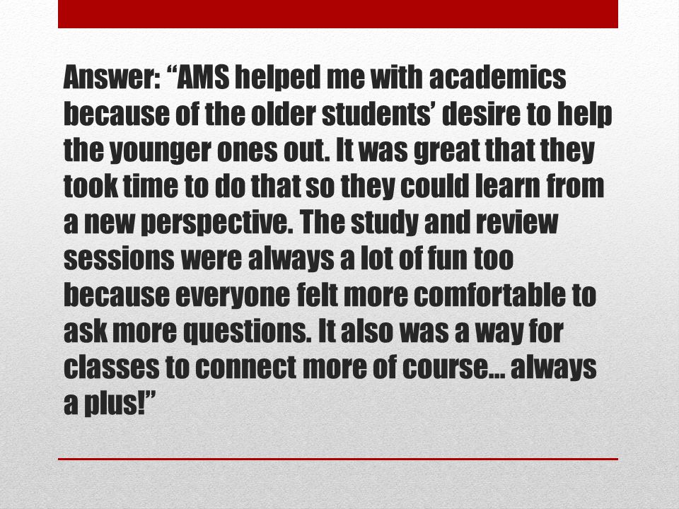 Answer: AMS helped me with academics because of the older students’ desire to help the younger ones out.