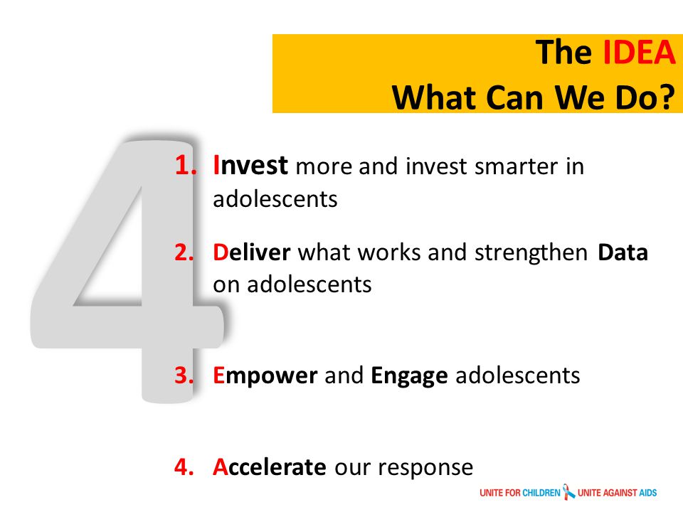 4 1.Invest more and invest smarter in adolescents 2.Deliver what works and strengthen Data on adolescents 3.Empower and Engage adolescents 4.Accelerate our response The IDEA What Can We Do