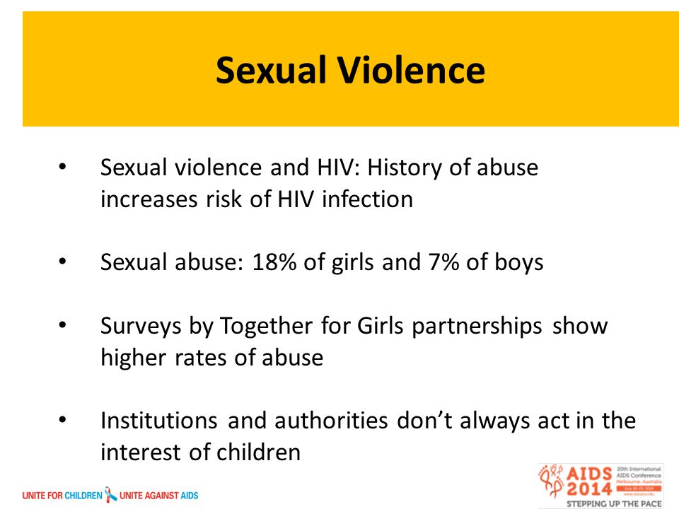 Sexual Violence Sexual violence and HIV: History of abuse increases risk of HIV infection Sexual abuse: 18% of girls and 7% of boys Surveys by Together for Girls partnerships show higher rates of abuse Institutions and authorities don’t always act in the interest of children