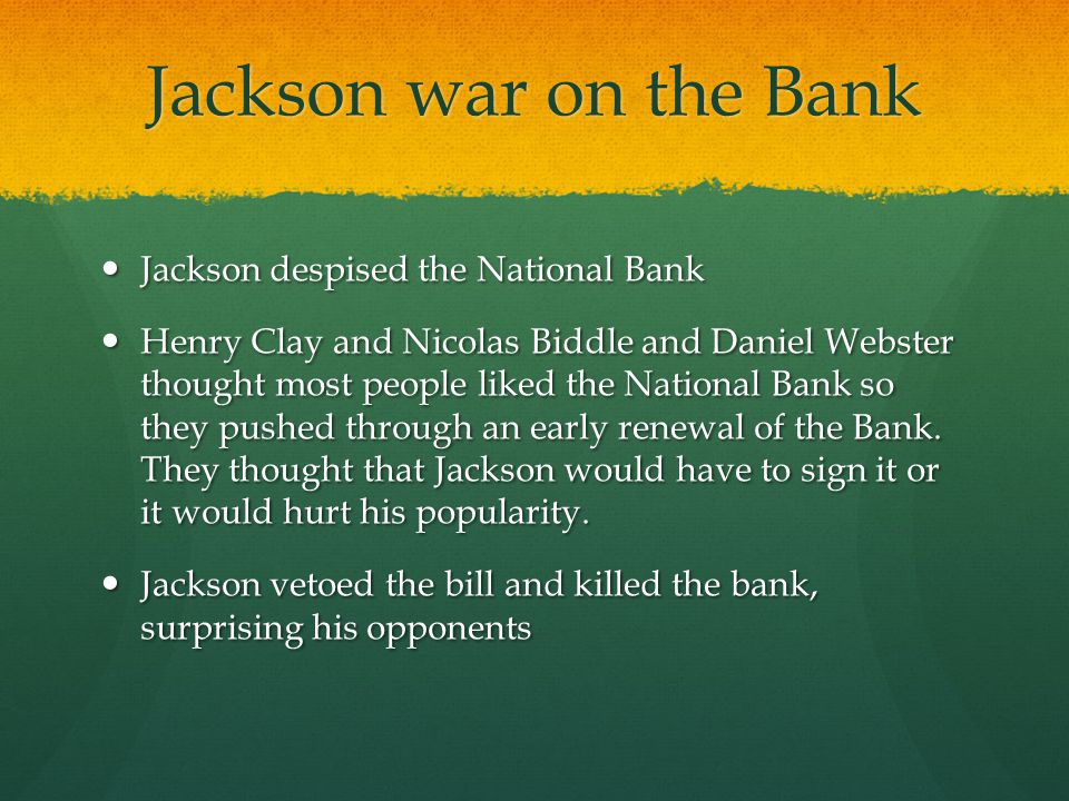 Jackson war on the Bank Jackson despised the National Bank Jackson despised the National Bank Henry Clay and Nicolas Biddle and Daniel Webster thought most people liked the National Bank so they pushed through an early renewal of the Bank.