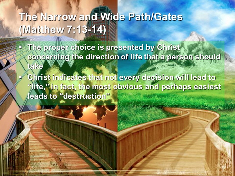 The Narrow and Wide Path/Gates (Matthew 7:13-14)  The proper choice is presented by Christ concerning the direction of life that a person should take  Christ indicates that not every decision will lead to life, in fact, the most obvious and perhaps easiest leads to destruction