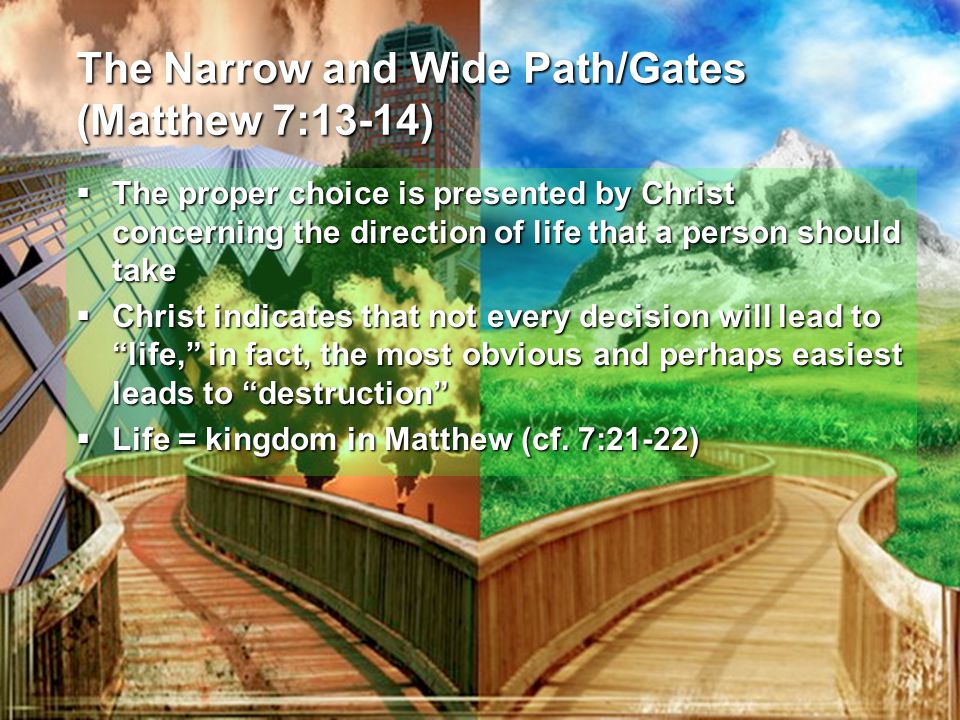 The Narrow and Wide Path/Gates (Matthew 7:13-14)  The proper choice is presented by Christ concerning the direction of life that a person should take  Christ indicates that not every decision will lead to life, in fact, the most obvious and perhaps easiest leads to destruction  Life = kingdom in Matthew (cf.