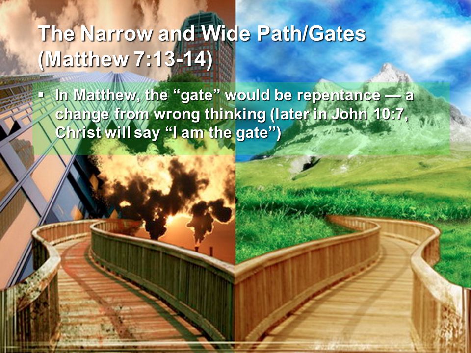 The Narrow and Wide Path/Gates (Matthew 7:13-14)  In Matthew, the gate would be repentance — a change from wrong thinking (later in John 10:7, Christ will say I am the gate )