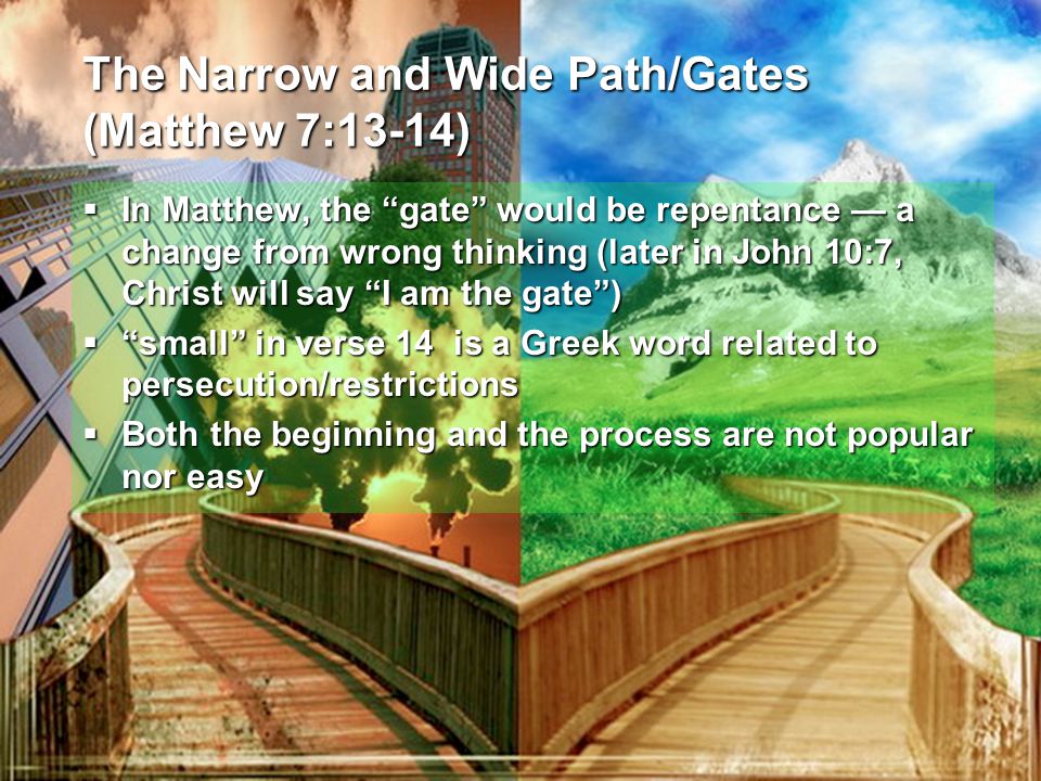 The Narrow and Wide Path/Gates (Matthew 7:13-14)  In Matthew, the gate would be repentance — a change from wrong thinking (later in John 10:7, Christ will say I am the gate )  small in verse 14 is a Greek word related to persecution/restrictions  Both the beginning and the process are not popular nor easy