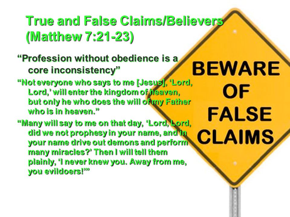 True and False Claims/Believers (Matthew 7:21-23) Profession without obedience is a core inconsistency Not everyone who says to me [Jesus], ‘Lord, Lord,’ will enter the kingdom of heaven, but only he who does the will of my Father who is in heaven. Many will say to me on that day, ‘Lord, Lord, did we not prophesy in your name, and in your name drive out demons and perform many miracles ’ Then I will tell them plainly, ‘I never knew you.