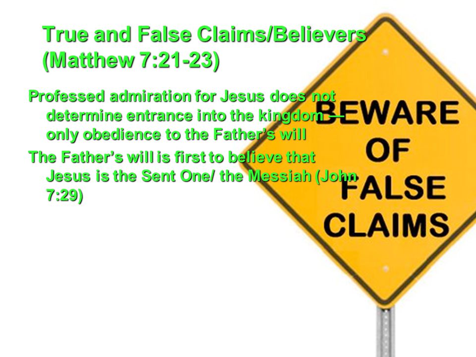 True and False Claims/Believers (Matthew 7:21-23) Professed admiration for Jesus does not determine entrance into the kingdom — only obedience to the Father’s will The Father’s will is first to believe that Jesus is the Sent One/ the Messiah (John 7:29)