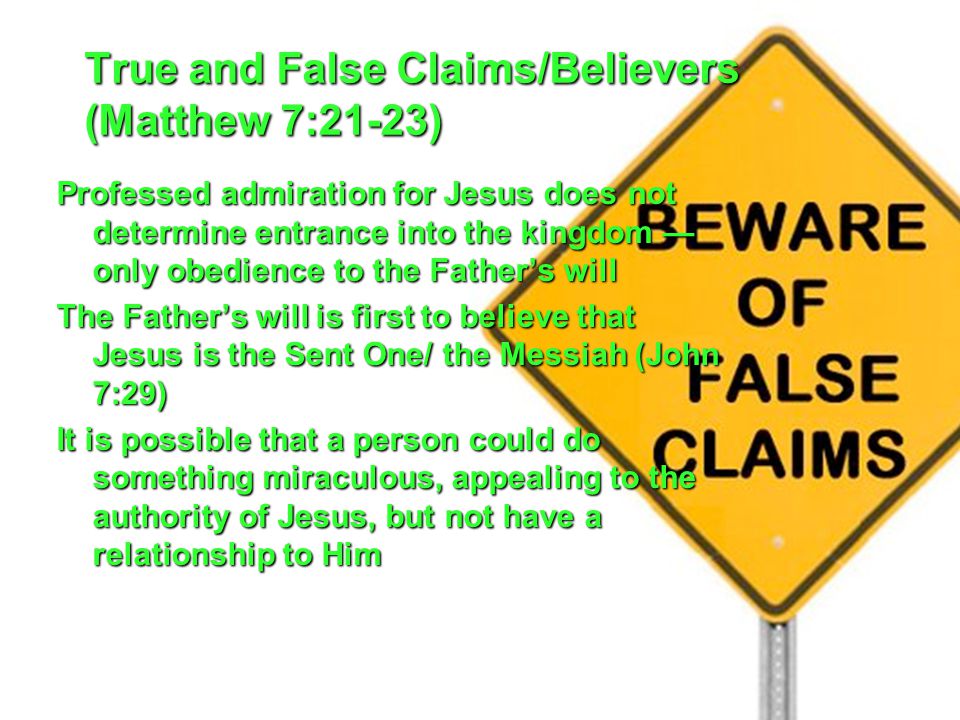 True and False Claims/Believers (Matthew 7:21-23) Professed admiration for Jesus does not determine entrance into the kingdom — only obedience to the Father’s will The Father’s will is first to believe that Jesus is the Sent One/ the Messiah (John 7:29) It is possible that a person could do something miraculous, appealing to the authority of Jesus, but not have a relationship to Him