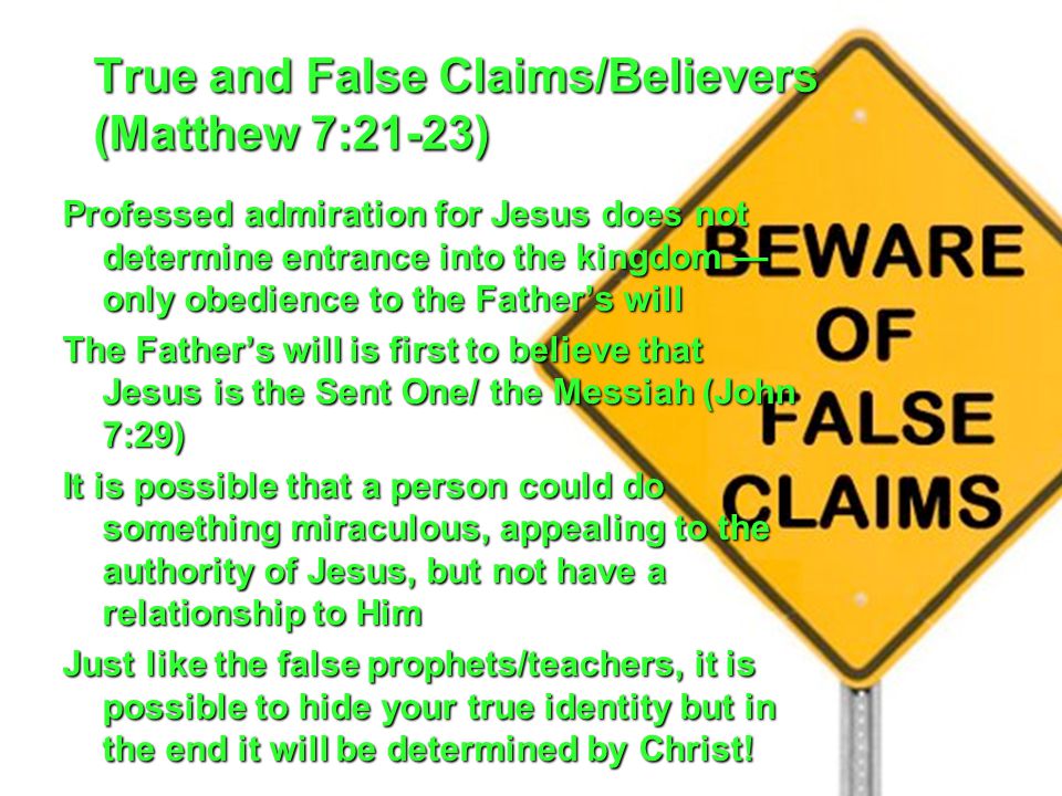 True and False Claims/Believers (Matthew 7:21-23) Professed admiration for Jesus does not determine entrance into the kingdom — only obedience to the Father’s will The Father’s will is first to believe that Jesus is the Sent One/ the Messiah (John 7:29) It is possible that a person could do something miraculous, appealing to the authority of Jesus, but not have a relationship to Him Just like the false prophets/teachers, it is possible to hide your true identity but in the end it will be determined by Christ!