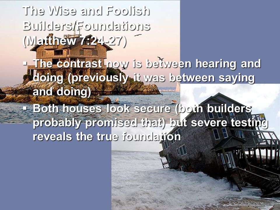 The Wise and Foolish Builders/Foundations (Matthew 7:24-27)  The contrast now is between hearing and doing (previously it was between saying and doing)  Both houses look secure (both builders probably promised that) but severe testing reveals the true foundation