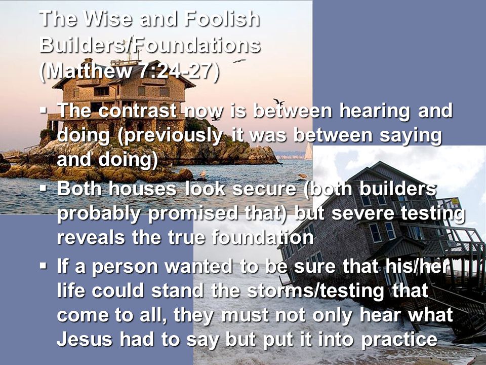 The Wise and Foolish Builders/Foundations (Matthew 7:24-27)  The contrast now is between hearing and doing (previously it was between saying and doing)  Both houses look secure (both builders probably promised that) but severe testing reveals the true foundation  If a person wanted to be sure that his/her life could stand the storms/testing that come to all, they must not only hear what Jesus had to say but put it into practice