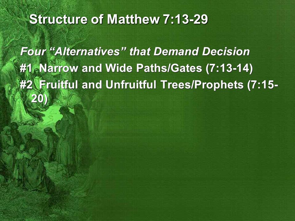 Structure of Matthew 7:13-29 Four Alternatives that Demand Decision #1 Narrow and Wide Paths/Gates (7:13-14) #2 Fruitful and Unfruitful Trees/Prophets (7:15- 20)