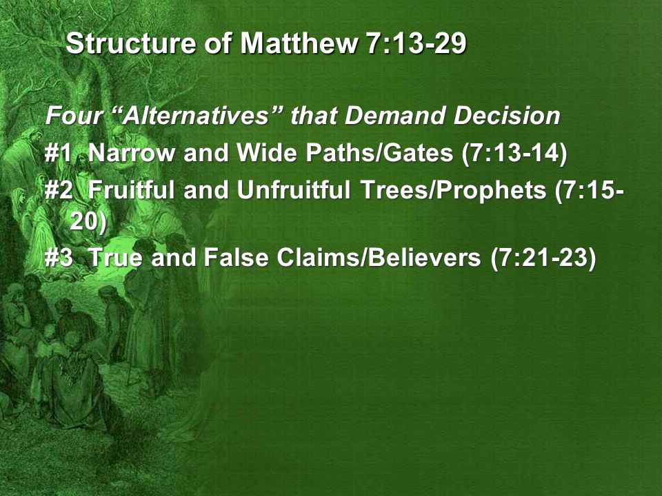 Structure of Matthew 7:13-29 Four Alternatives that Demand Decision #1 Narrow and Wide Paths/Gates (7:13-14) #2 Fruitful and Unfruitful Trees/Prophets (7:15- 20) #3 True and False Claims/Believers (7:21-23)