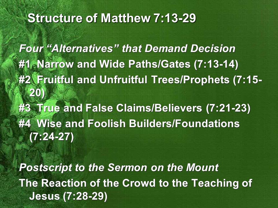 Structure of Matthew 7:13-29 Four Alternatives that Demand Decision #1 Narrow and Wide Paths/Gates (7:13-14) #2 Fruitful and Unfruitful Trees/Prophets (7:15- 20) #3 True and False Claims/Believers (7:21-23) #4 Wise and Foolish Builders/Foundations (7:24-27) Postscript to the Sermon on the Mount The Reaction of the Crowd to the Teaching of Jesus (7:28-29)