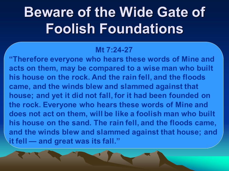 Beware of the Wide Gate of Foolish Foundations Mt 7:24-27 Therefore everyone who hears these words of Mine and acts on them, may be compared to a wise man who built his house on the rock.