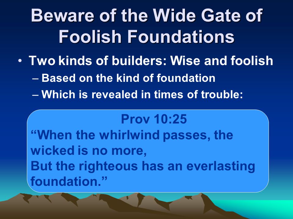 Beware of the Wide Gate of Foolish Foundations Two kinds of builders: Wise and foolish –Based on the kind of foundation –Which is revealed in times of trouble: Prov 10:25 When the whirlwind passes, the wicked is no more, But the righteous has an everlasting foundation.