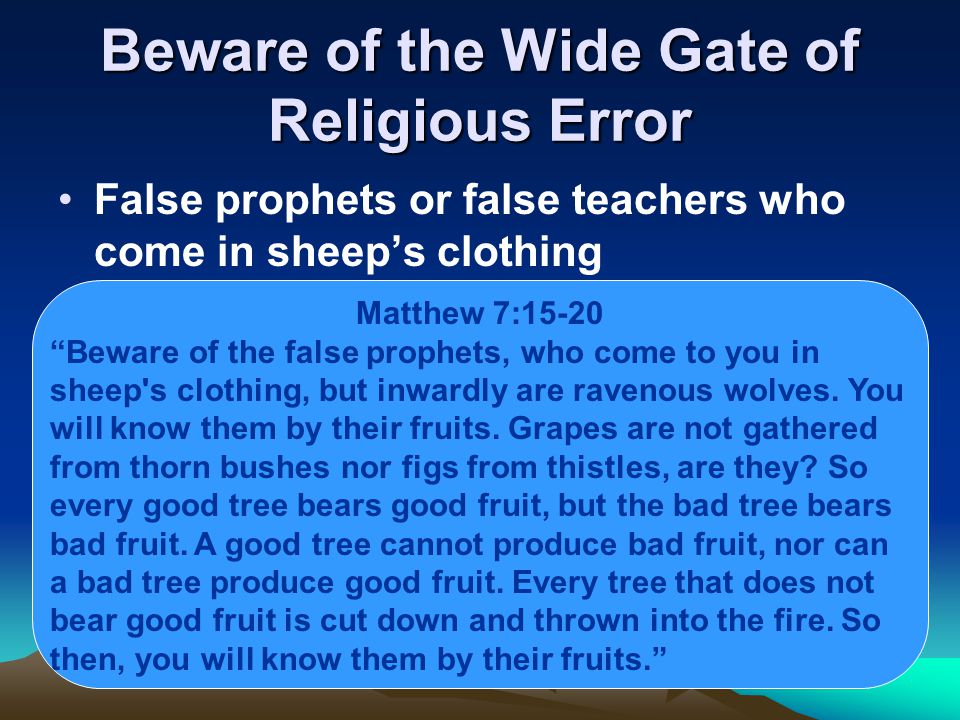 Beware of the Wide Gate of Religious Error False prophets or false teachers who come in sheep’s clothing Matthew 7:15-20 Beware of the false prophets, who come to you in sheep s clothing, but inwardly are ravenous wolves.