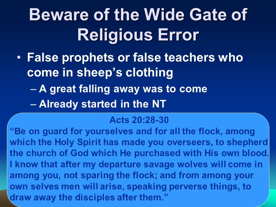 Beware of the Wide Gate of Religious Error False prophets or false teachers who come in sheep’s clothing –A great falling away was to come –Already started in the NT Acts 20:28-30 Be on guard for yourselves and for all the flock, among which the Holy Spirit has made you overseers, to shepherd the church of God which He purchased with His own blood.