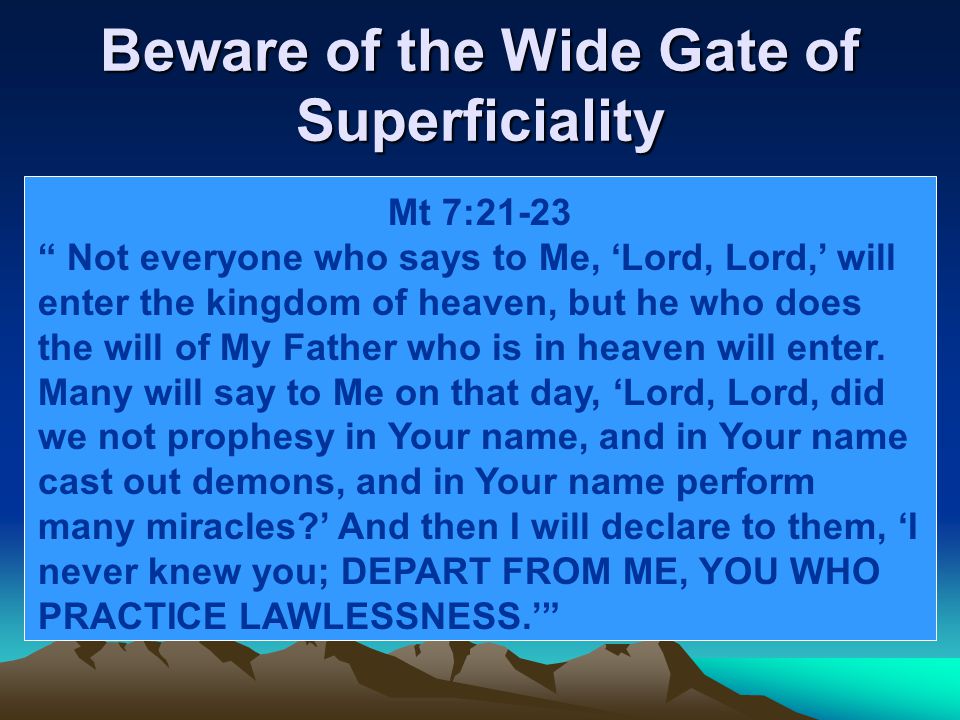 Beware of the Wide Gate of Superficiality Mt 7:21-23 Not everyone who says to Me, ‘Lord, Lord,’ will enter the kingdom of heaven, but he who does the will of My Father who is in heaven will enter.
