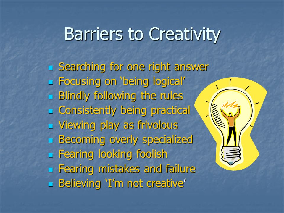 Barriers to Creativity Searching for one right answer Searching for one right answer Focusing on ‘being logical’ Focusing on ‘being logical’ Blindly following the rules Blindly following the rules Consistently being practical Consistently being practical Viewing play as frivolous Viewing play as frivolous Becoming overly specialized Becoming overly specialized Fearing looking foolish Fearing looking foolish Fearing mistakes and failure Fearing mistakes and failure Believing ‘I’m not creative’ Believing ‘I’m not creative’