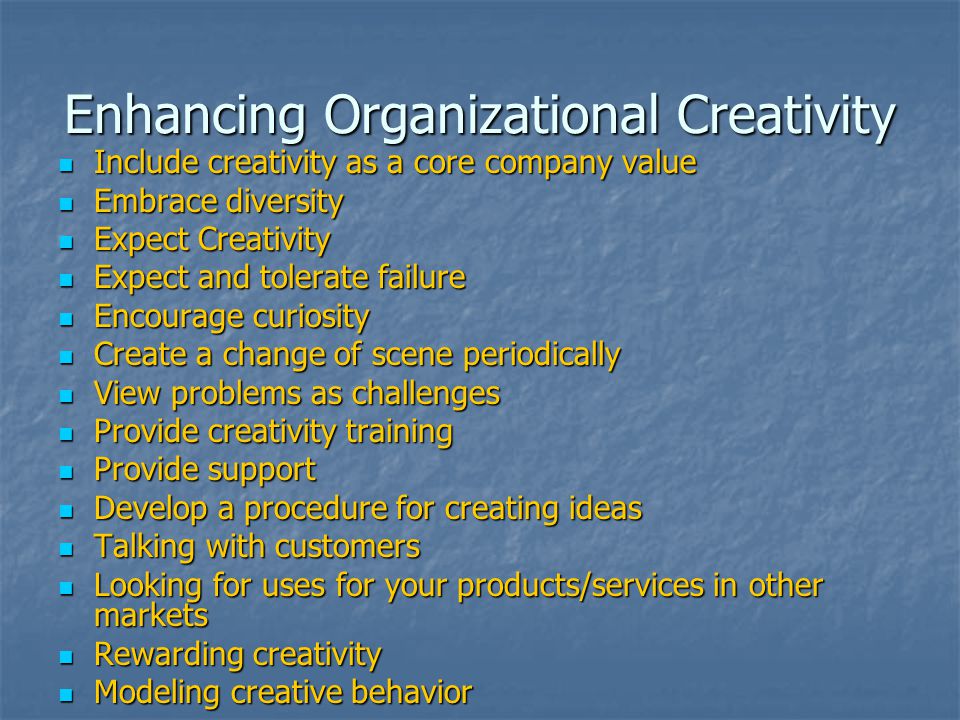 Enhancing Organizational Creativity Include creativity as a core company value Include creativity as a core company value Embrace diversity Embrace diversity Expect Creativity Expect Creativity Expect and tolerate failure Expect and tolerate failure Encourage curiosity Encourage curiosity Create a change of scene periodically Create a change of scene periodically View problems as challenges View problems as challenges Provide creativity training Provide creativity training Provide support Provide support Develop a procedure for creating ideas Develop a procedure for creating ideas Talking with customers Talking with customers Looking for uses for your products/services in other markets Looking for uses for your products/services in other markets Rewarding creativity Rewarding creativity Modeling creative behavior Modeling creative behavior