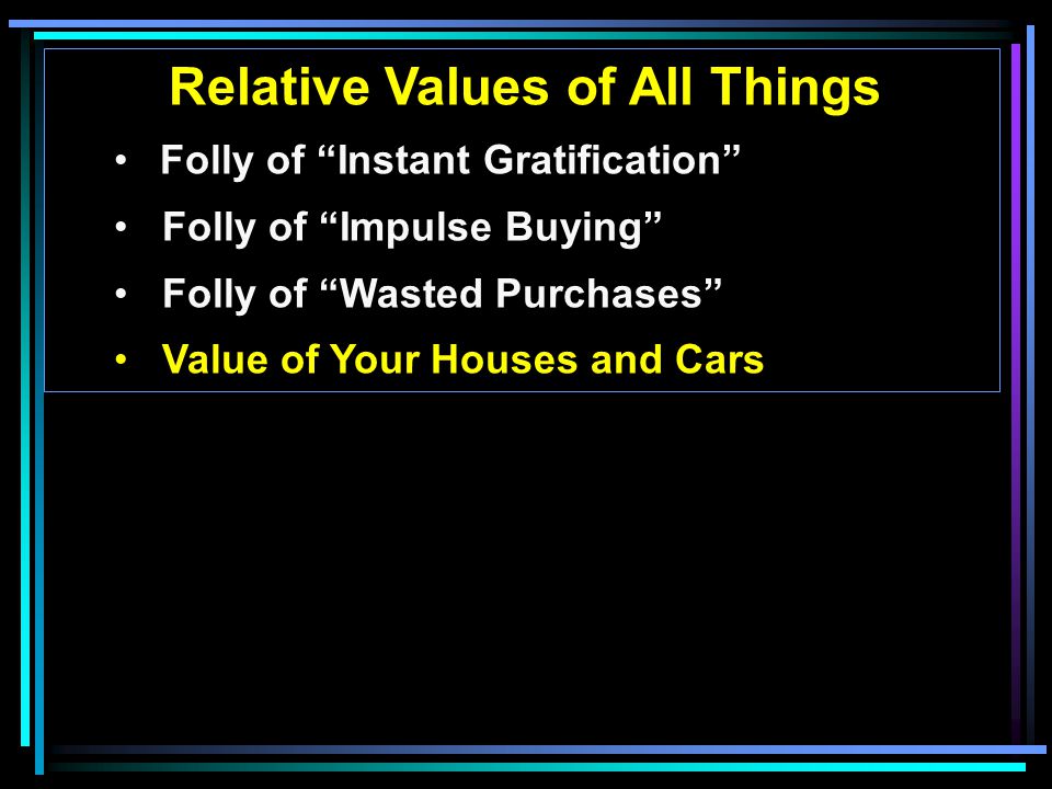 Relative Values of All Things Folly of Instant Gratification Folly of Impulse Buying Folly of Wasted Purchases Value of Your Houses and Cars