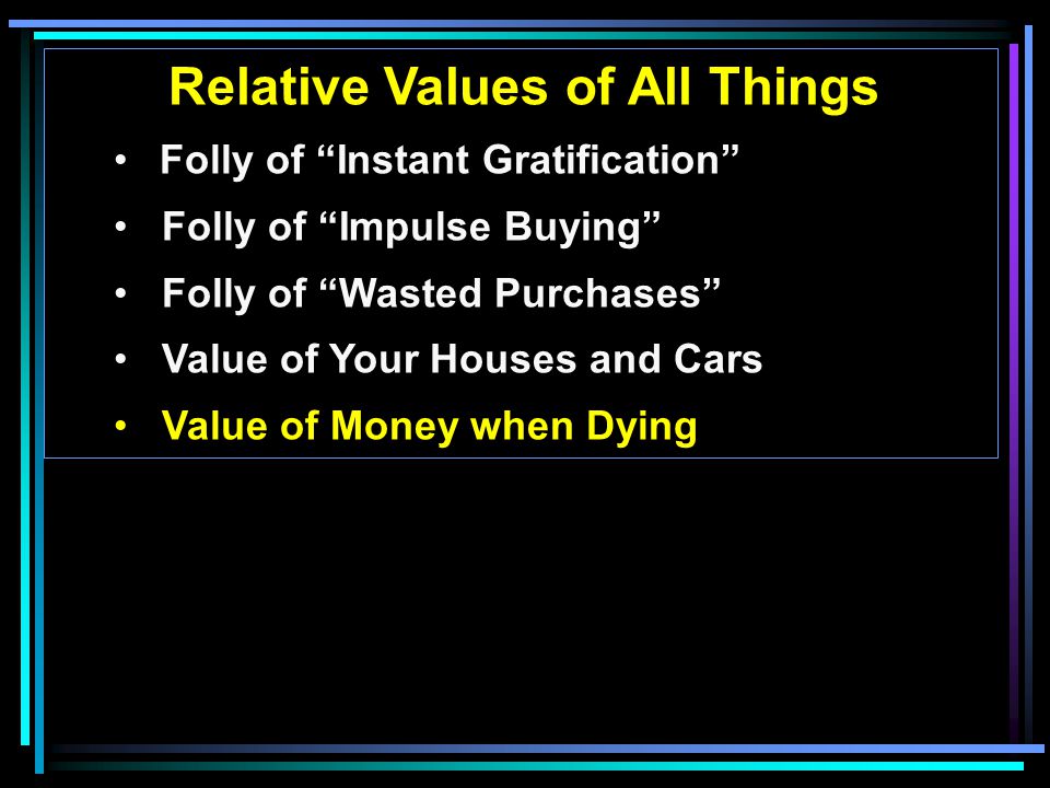 Relative Values of All Things Folly of Instant Gratification Folly of Impulse Buying Folly of Wasted Purchases Value of Your Houses and Cars Value of Money when Dying