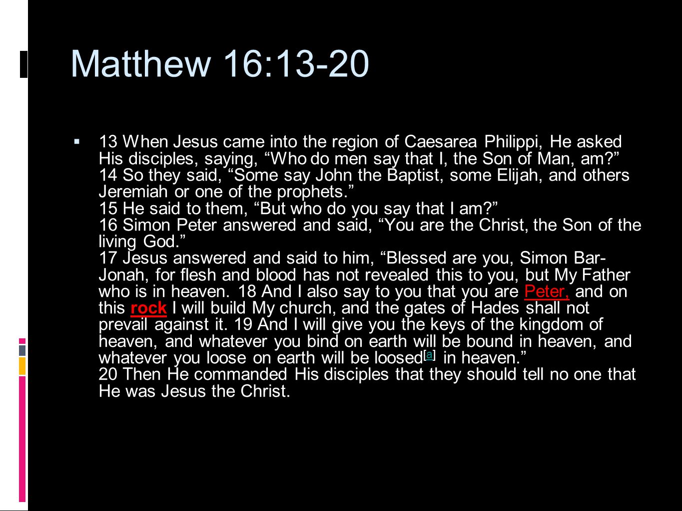 Matthew 16:13-20  13 When Jesus came into the region of Caesarea Philippi, He asked His disciples, saying, Who do men say that I, the Son of Man, am 14 So they said, Some say John the Baptist, some Elijah, and others Jeremiah or one of the prophets. 15 He said to them, But who do you say that I am 16 Simon Peter answered and said, You are the Christ, the Son of the living God. 17 Jesus answered and said to him, Blessed are you, Simon Bar- Jonah, for flesh and blood has not revealed this to you, but My Father who is in heaven.