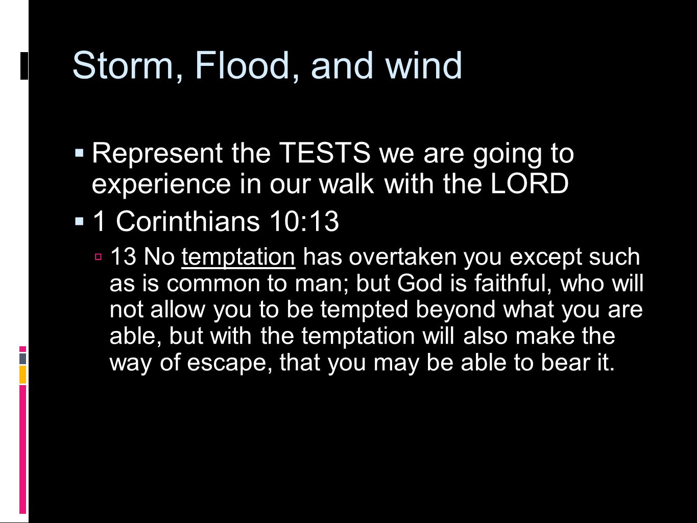 Storm, Flood, and wind  Represent the TESTS we are going to experience in our walk with the LORD  1 Corinthians 10:13  13 No temptation has overtaken you except such as is common to man; but God is faithful, who will not allow you to be tempted beyond what you are able, but with the temptation will also make the way of escape, that you may be able to bear it.
