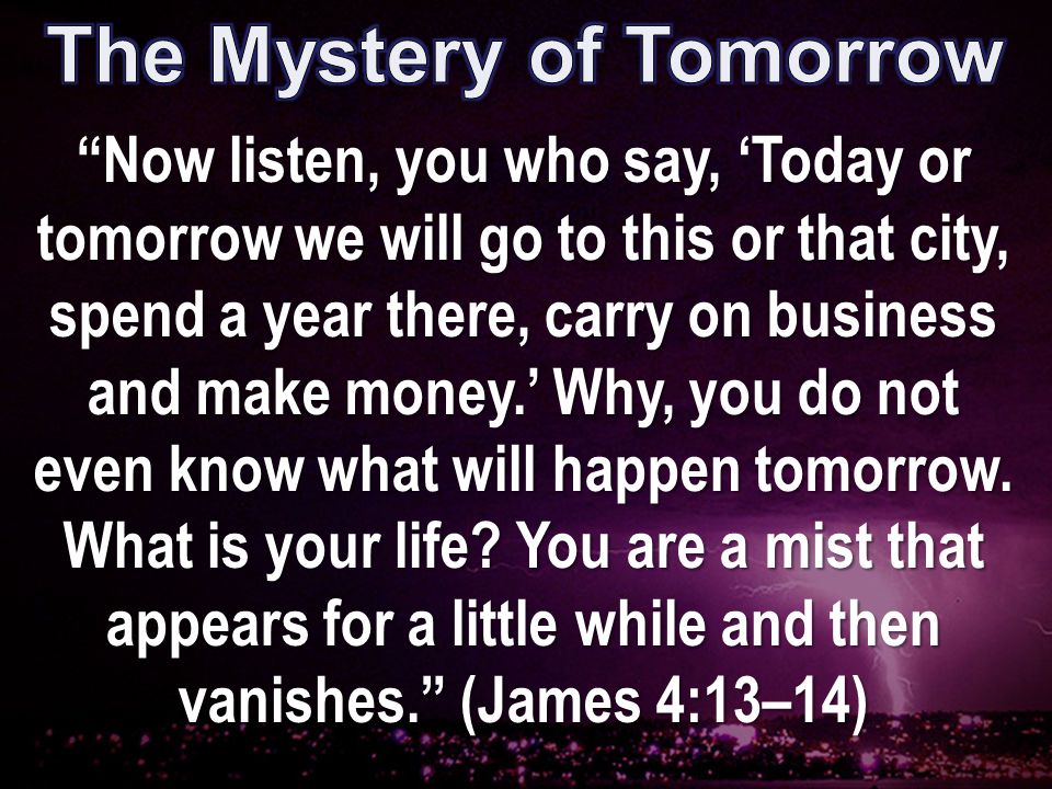 Now listen, you who say, ‘Today or tomorrow we will go to this or that city, spend a year there, carry on business and make money.’ Why, you do not even know what will happen tomorrow.