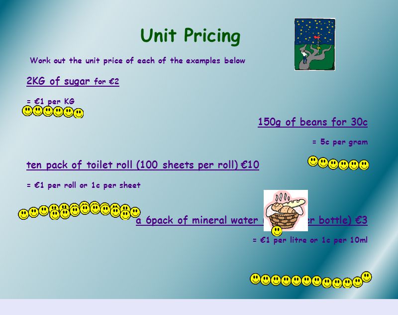 Unit Pricing Work out the unit price of each of the examples below 2KG of sugar for €2 = €1 per KG 150g of beans for 30c = 5c per gram ten pack of toilet roll (100 sheets per roll) €10 = €1 per roll or 1c per sheet a 6pack of mineral water (500ml per bottle) €3 = €1 per litre or 1c per 10ml
