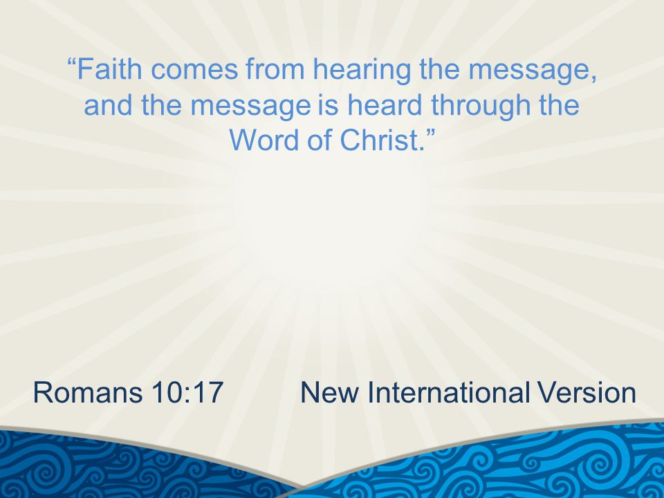 Faith comes from hearing the message, and the message is heard through the Word of Christ. Romans 10:17New International Version