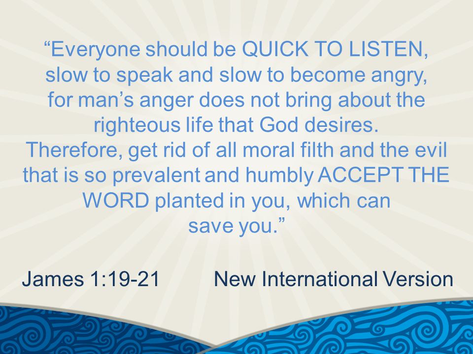 Everyone should be QUICK TO LISTEN, slow to speak and slow to become angry, for man’s anger does not bring about the righteous life that God desires.