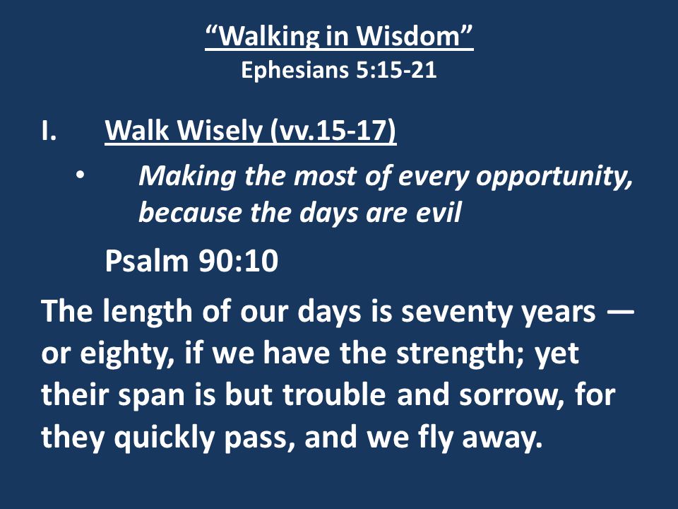 Walking in Wisdom Ephesians 5:15-21 I.Walk Wisely (vv.15-17) Making the most of every opportunity, because the days are evil Psalm 90:10 The length of our days is seventy years — or eighty, if we have the strength; yet their span is but trouble and sorrow, for they quickly pass, and we fly away.