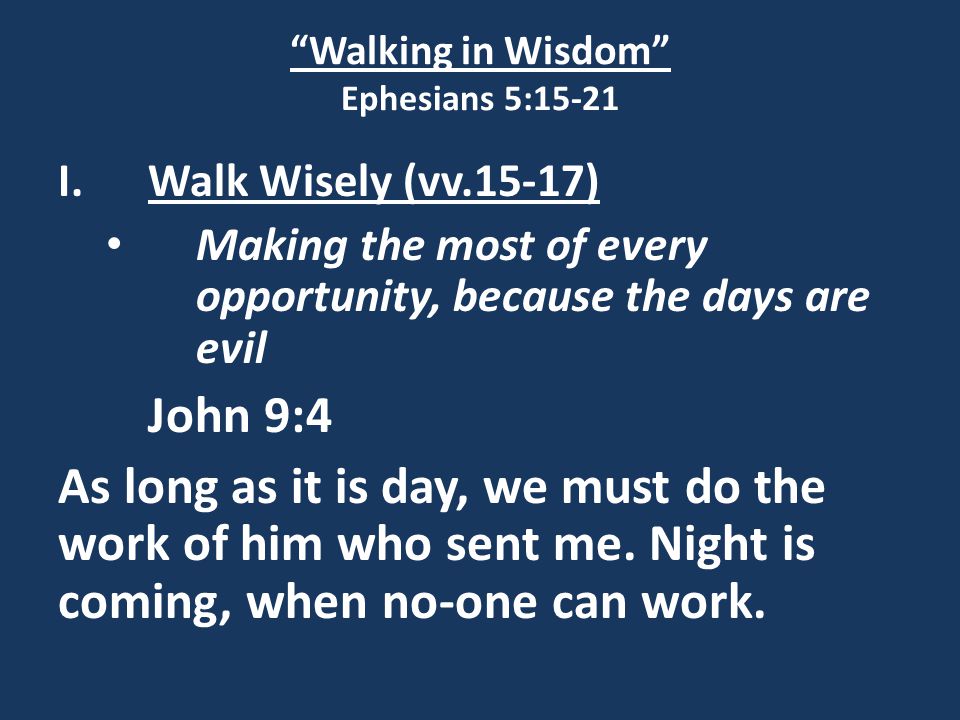 Walking in Wisdom Ephesians 5:15-21 I.Walk Wisely (vv.15-17) Making the most of every opportunity, because the days are evil John 9:4 As long as it is day, we must do the work of him who sent me.