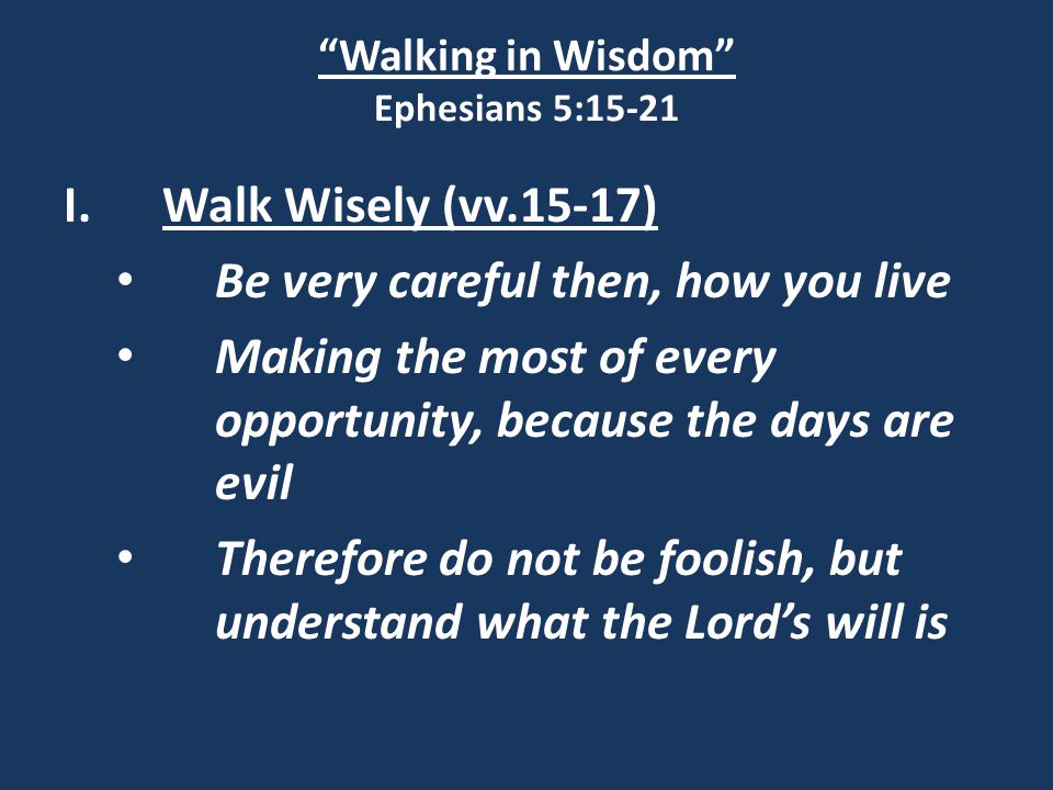 Walking in Wisdom Ephesians 5:15-21 I.Walk Wisely (vv.15-17) Be very careful then, how you live Making the most of every opportunity, because the days are evil Therefore do not be foolish, but understand what the Lord’s will is