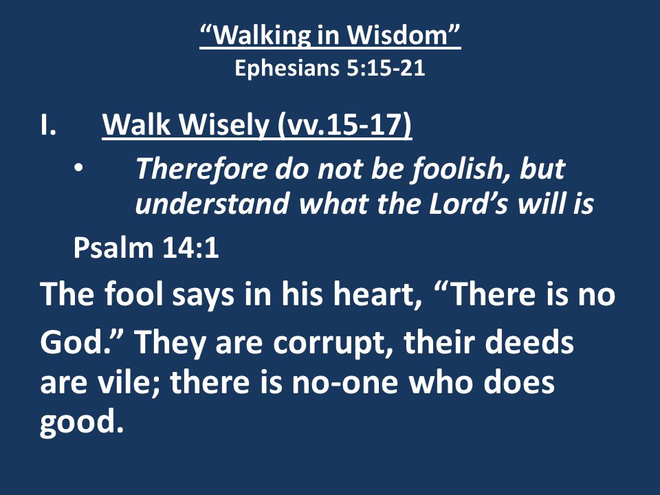 Walking in Wisdom Ephesians 5:15-21 I.Walk Wisely (vv.15-17) Therefore do not be foolish, but understand what the Lord’s will is Psalm 14:1 The fool says in his heart, There is no God. They are corrupt, their deeds are vile; there is no-one who does good.
