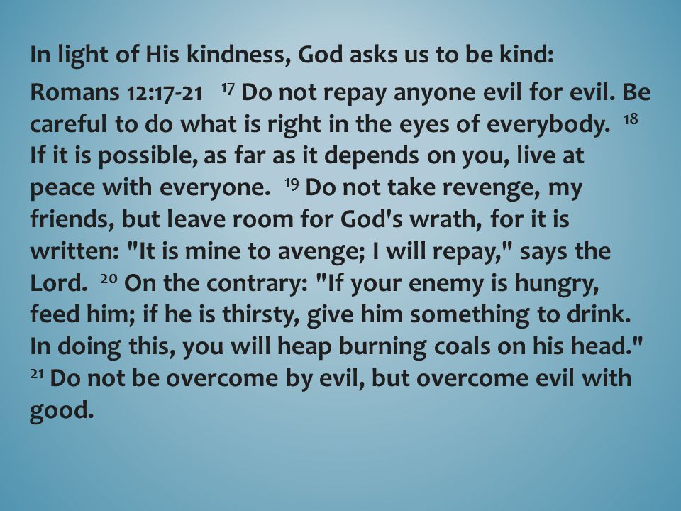 In light of His kindness, God asks us to be kind: Romans 12: Do not repay anyone evil for evil.