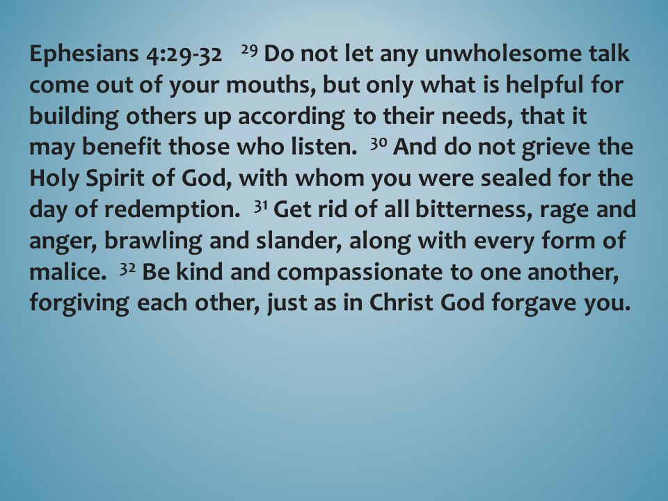 Ephesians 4: Do not let any unwholesome talk come out of your mouths, but only what is helpful for building others up according to their needs, that it may benefit those who listen.
