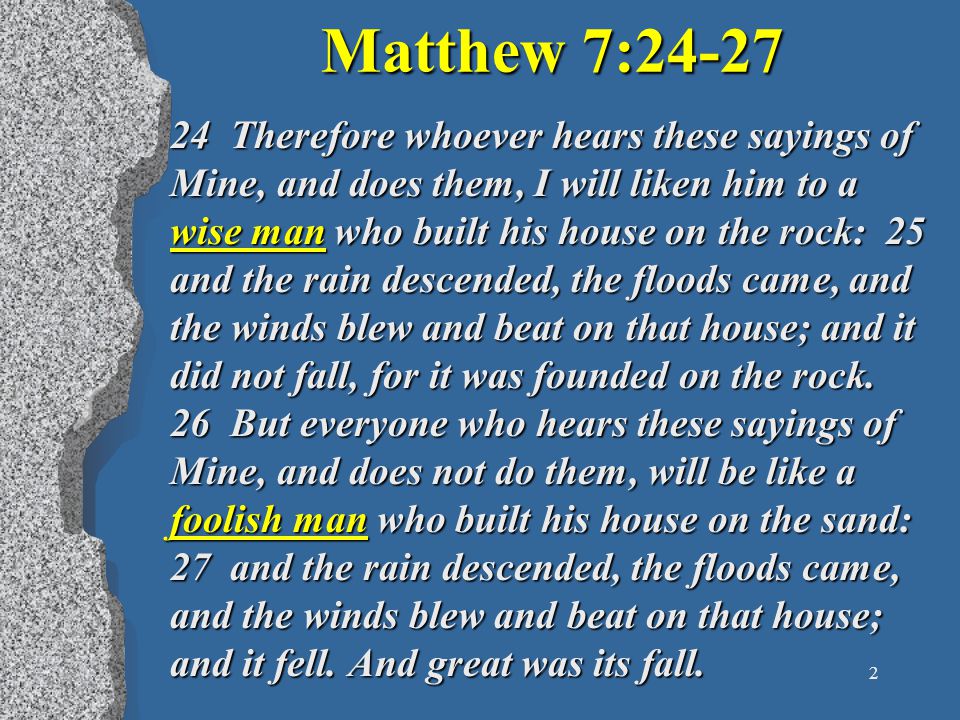 2 Matthew 7: Therefore whoever hears these sayings of Mine, and does them, I will liken him to a wise man who built his house on the rock: 25 and the rain descended, the floods came, and the winds blew and beat on that house; and it did not fall, for it was founded on the rock.