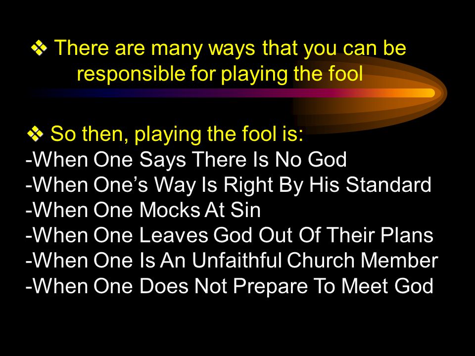   There are many ways that you can be responsible for playing the fool   So then, playing the fool is: -When One Says There Is No God -When One’s Way Is Right By His Standard -When One Mocks At Sin -When One Leaves God Out Of Their Plans -When One Is An Unfaithful Church Member -When One Does Not Prepare To Meet God