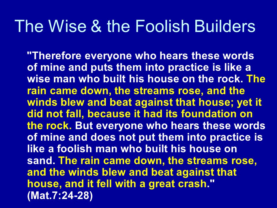 The Wise & the Foolish Builders Therefore everyone who hears these words of mine and puts them into practice is like a wise man who built his house on the rock.