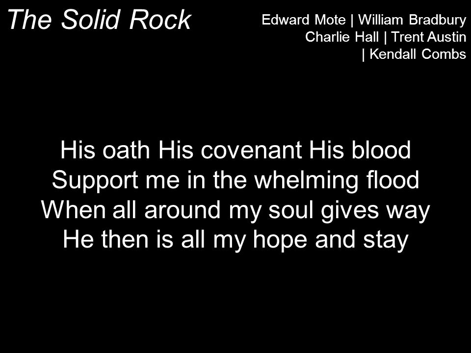 The Solid Rock Edward Mote | William Bradbury Charlie Hall | Trent Austin | Kendall Combs His oath His covenant His blood Support me in the whelming flood When all around my soul gives way He then is all my hope and stay