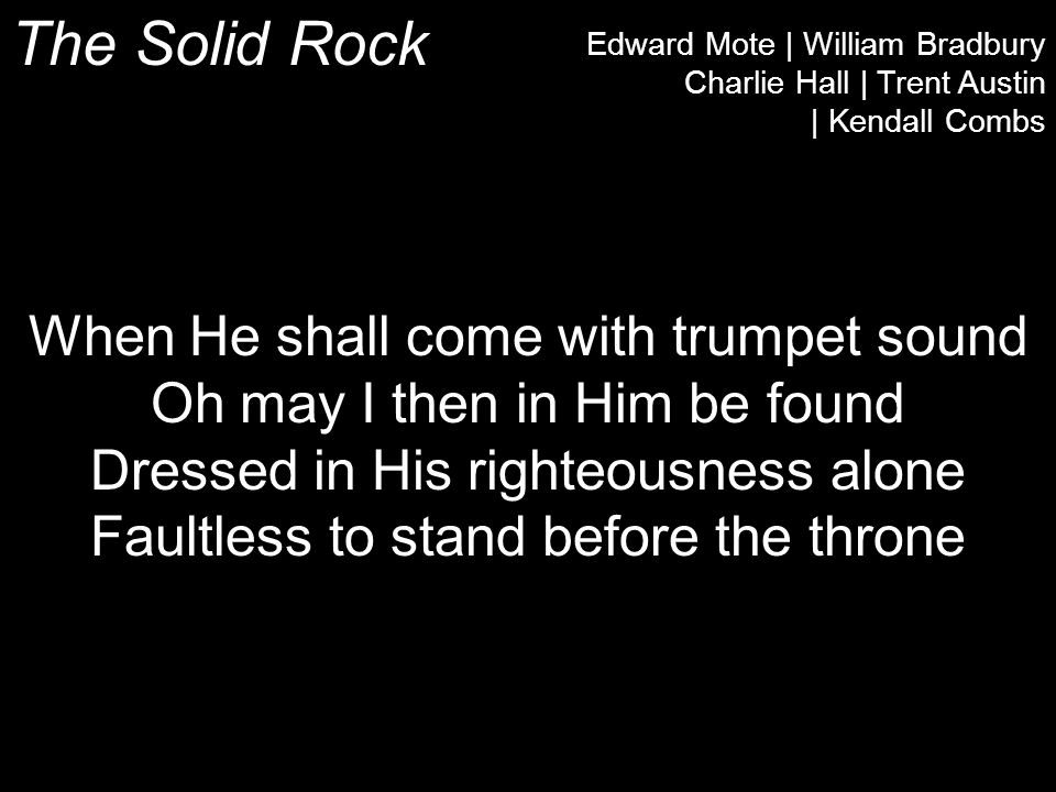 The Solid Rock Edward Mote | William Bradbury Charlie Hall | Trent Austin | Kendall Combs When He shall come with trumpet sound Oh may I then in Him be found Dressed in His righteousness alone Faultless to stand before the throne