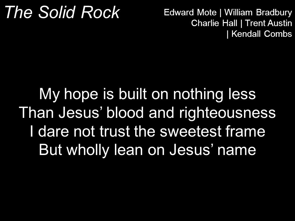 The Solid Rock Edward Mote | William Bradbury Charlie Hall | Trent Austin | Kendall Combs My hope is built on nothing less Than Jesus’ blood and righteousness I dare not trust the sweetest frame But wholly lean on Jesus’ name